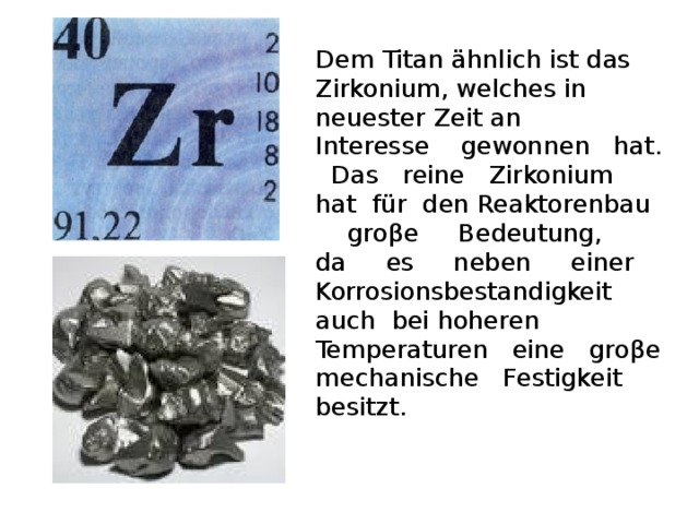 Dem Titan ähnlich ist das Zirkonium, welches in neuester Zeit an Interesse gewonnen hat. Das reine Zirkonium hat für den Reaktorenbau gro β e Bedeutung, da es neben einer Korrosionsbestandigkeit auch bei hoheren Temperaturen eine gro β e mechanische Festigkeit besitzt.