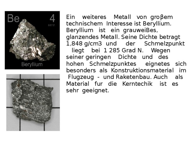 Ein weiteres Metall von gro β em technischem Interesse ist Beryllium. Beryllium ist ein grauweiBes, glanzendes Metall. Seine Dichte betragt 1,848 g/cm3 und der Schmelzpunkt liegt bei 1 285 Grad N. Wegen seiner geringen Dichte und des hohen Schmelzpunktes eignetes sich besonders als Konstruktionsmaterial im Flugzeug - und Raketenbau. Auch als Material fur die Kerntechik ist es sehr geeignet.