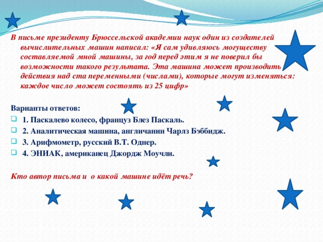 В письме президенту Брюссельской академии наук один из создателей вычислительных машин написал: «Я сам удивляюсь могуществу составляемой мной машины, за год перед этим я не поверил бы возможности такого результата. Эта машина может производить действия над ста переменными (числами), которые могут изменяться: каждое число может состоять из 25 цифр»  Варианты ответов:  1. Паскалево колесо, француз Блез Паскаль.  2. Аналитическая машина, англичанин Чарлз Бэббидж.  3. Арифмометр, русский В.Т. Однер.  4. ЭНИАК, американец Джордж Моучли.  Кто автор письма и о какой машине идёт речь?