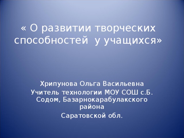 « О развитии творческих способностей у учащихся» Хрипунова Ольга Васильевна Учитель технологии МОУ СОШ с.Б. Содом, Базарнокарабулакского района Саратовской обл.