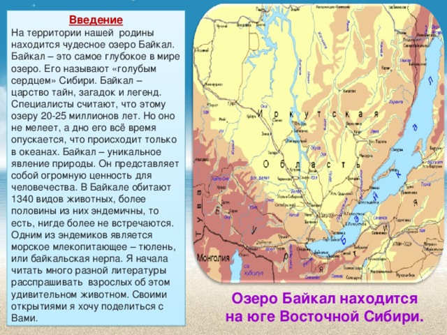 Введение На территории нашей родины находится чудесное озеро Байкал. Байкал – это самое глубокое в мире озеро. Его называют «голубым сердцем» Сибири. Байкал – царство тайн, загадок и легенд. Специалисты считают, что этому озеру 20-25 миллионов лет. Но оно не мелеет, а дно его всё время опускается, что происходит только в океанах. Байкал – уникальное явление природы. Он представляет собой огромную ценность для человечества. В Байкале обитают 1340 видов животных, более половины из них эндемичны, то есть, нигде более не встречаются. Одним из эндемиков является морское млекопитающее – тюлень, или байкальская нерпа. Я начала читать много разной литературы расспрашивать взрослых об этом удивительном животном. Своими открытиями я хочу поделиться с Вами. Озеро Байкал находится на юге Восточной Сибири. Озеро Байкал находится на юге Восточной Сибири.