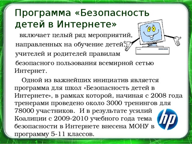 Программа «Безопасность  детей в Интернете»  включает целый ряд мероприятий,  направленных на обучение детей,  учителей и родителей правилам  безопасного пользования всемирной сетью Интернет.  Одной из важнейших инициатив является программа для школ «Безопасность детей в Интернете», в рамках которой, начиная с 2008 года тренерами проведено около 3000 тренингов для 78000 участников. И в результате усилий Коалиции с 2009-2010 учебного года тема безопасности в Интернете внесена МОНУ в программу 5-11 классов.