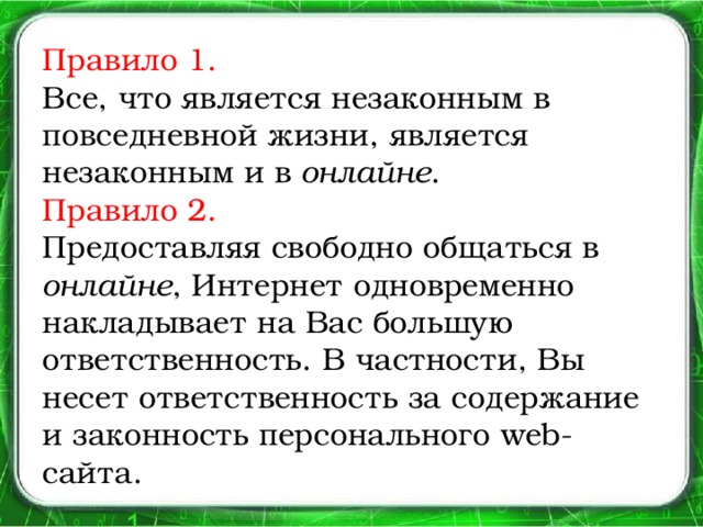 Правило 1.   Все, что является незаконным в повседневной жизни, является незаконным и в онлайне .  Правило 2.  Предоставляя свободно общаться в онлайне , Интернет одновременно накладывает на Вас большую ответственность. В частности, Вы несет ответственность за содержание и законность персонального web- сайта.