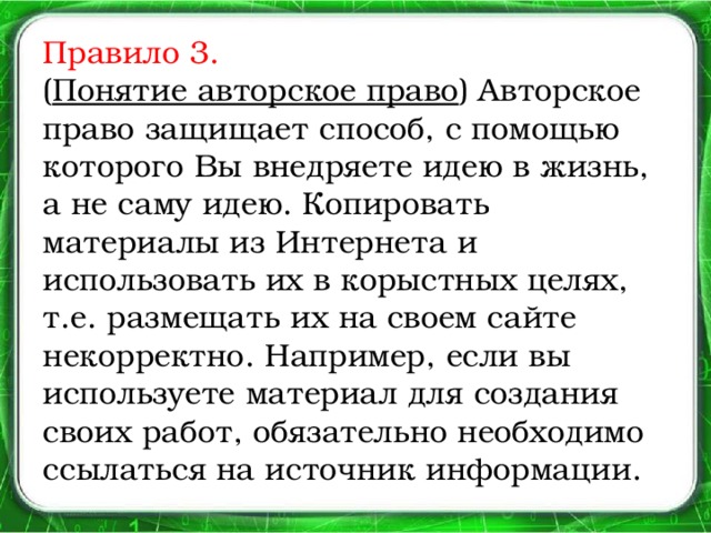 Правило 3.  ( Понятие авторское право ) Авторское право защищает способ, с помощью которого Вы внедряете идею в жизнь, а не саму идею. Копировать материалы из Интернета и использовать их в корыстных целях, т.е. размещать их на своем сайте некорректно. Например, если вы используете материал для создания своих работ, обязательно необходимо ссылаться на источник информации.