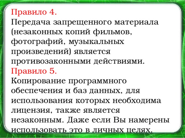 Правило 4.  Передача запрещенного материала (незаконных копий фильмов, фотографий, музыкальных произведений) является противозаконными действиями.  Правило 5.  Копирование программного обеспечения и баз данных, для использования которых необходима лицензия, также является незаконным. Даже если Вы намерены использовать это в личных целях.