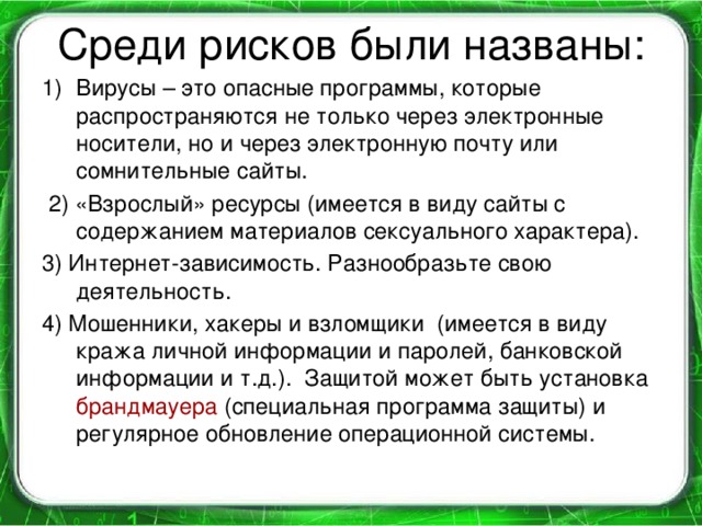 Среди рисков были названы: Вирусы – это опасные программы, которые распространяются не только через электронные носители, но и через электронную почту или сомнительные сайты.  2) «Взрослый» ресурсы (имеется в виду сайты с содержанием материалов сексуального характера). 3) Интернет-зависимость. Разнообразьте свою деятельность. 4) Мошенники, хакеры и взломщики (имеется в виду кража личной информации и паролей, банковской информации и т.д.). Защитой может быть установка брандмауера (специальная программа защиты) и регулярное обновление операционной системы.