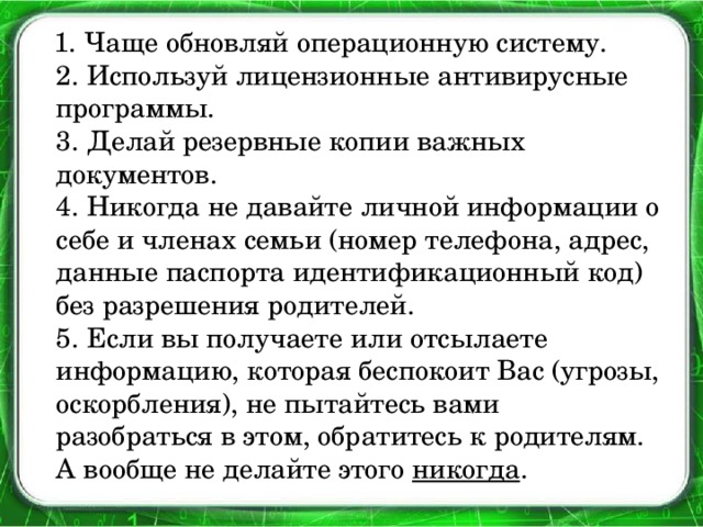 1. Чаще обновляй операционную систему.  2. Используй лицензионные антивирусные программы.  3. Делай резервные копии важных документов.  4. Никогда не давайте личной информации о себе и членах семьи (номер телефона, адрес, данные паспорта идентификационный код) без разрешения родителей.  5. Если вы получаете или отсылаете информацию, которая беспокоит Вас (угрозы, оскорбления), не пытайтесь вами разобраться в этом, обратитесь к родителям. А вообще не делайте этого никогда .