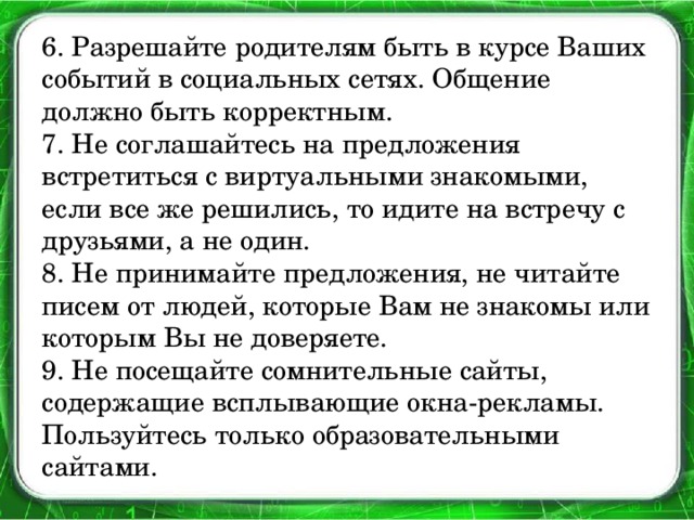 6. Разрешайте родителям быть в курсе Ваших событий в социальных сетях. Общение должно быть корректным.  7. Не соглашайтесь на предложения встретиться с виртуальными знакомыми, если все же решились, то идите на встречу с друзьями, а не один.  8. Не принимайте предложения, не читайте писем от людей, которые Вам не знакомы или которым Вы не доверяете.  9. Не посещайте сомнительные сайты, содержащие всплывающие окна-рекламы. Пользуйтесь только образовательными сайтами.