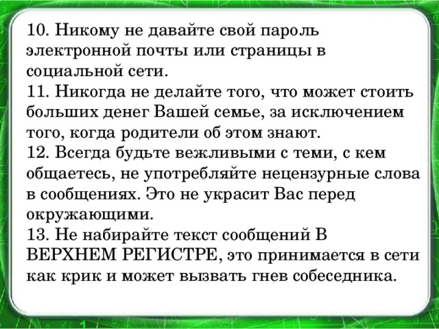 10. Никому не давайте свой пароль электронной почты или страницы в социальной сети.  11. Никогда не делайте того, что может стоить больших денег Вашей семье, за исключением того, когда родители об этом знают.  12. Всегда будьте вежливыми с теми, с кем общаетесь, не употребляйте нецензурные слова в сообщениях. Это не украсит Вас перед окружающими.  13. Не набирайте текст сообщений В ВЕРХНЕМ РЕГИСТРЕ, это принимается в сети как крик и может вызвать гнев собеседника.