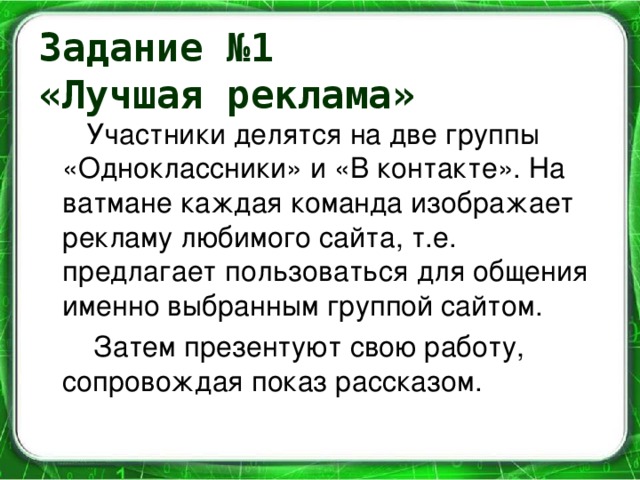 Задание №1  «Лучшая реклама»  Участники делятся на две группы «Одноклассники» и «В контакте». На ватмане каждая команда изображает рекламу любимого сайта, т.е. предлагает пользоваться для общения именно выбранным группой сайтом.  Затем презентуют свою работу, сопровождая показ рассказом.