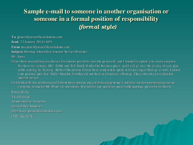 Sample e-mail to someone in another organisation or someone in a formal position of responsibility   (formal style) To : jjones@jonesofficesolutions.com Sent: 22 January 2014 14:09 From : tmcaden@jonesofficesolutions.com Subject : Meeting About New Internet Service Provider Mr. Jones, I have been researching our choices for internet providers over the past week, and I wanted to update you on my progress. We have two options: H.C. Cable and Toll South. Both offer business plans, and I will go over the pricing of each plan at the meeting on Tuesday. Both of the options I listed have comparable speed and data usage offerings as well. I called your personal provider, GoGo Satellite, but they did not have any business offerings. They primarily do residential internet service. I will talk with Joe and Susan in IT about these options and get their suggestions. I will also send out meeting requests to everyone, including Mr. Morris in operations. If you have any questions prior to the meeting, please let me know. Respectfully, Tina McAden Administrative Assistant Jones Office Solutions http://www.jonesofficesolutions.com (555) 124-5678