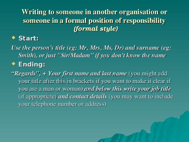 Writing to someone in another organisation or someone in a formal position of responsibility  (formal style) Start:  Use the person's title (eg: Mr, Mrs, Ms, Dr) and surname (eg: Smith), or just 