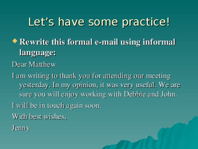 Let’s have some practice! Rewrite this formal e-mail using informal language: Dear Matthew I am writing to thank you for attending our meeting yesterday. In my opinion, it was very useful. We are sure you will enjoy working with Debbie and John. I will be in touch again soon. With best wishes, Jenny