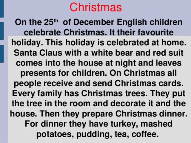 On the 25 th of December English children celebrate Christmas. It their favourite holiday. This holiday is celebrated at home. Santa Claus with a white bear and red suit comes into the house at night and leaves presents for children. On Christmas all people receive and send Christmas cards. Every family has Christmas trees. They put the tree in the room and decorate it and the house. Then they prepare Christmas dinner. For dinner they have turkey, mashed potatoes, pudding, tea, coffee. Christmas