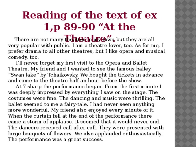 Reading of the text of ex 1,p 89-90 “At the Theatre”.  There are not many theatres in my town but they are all very popular with public. I am a theatre lover, too. As for me, I prefer drama to all other theatres, but I like opera and musical comedy, too.  I’ll never forget my first visit to the Opera and Ballet Theatre. My friend and I wanted to see the famous balley “Swan lake” by Tchaikovsky. We bought the tickets in advance and came to the theatre half an hour before the show.  At 7 sharp the performance began. From the first minute I was deeply impressed by everything I saw on the stage. The costumes were fine. The dancing and music were thrilling. The ballet seemed to me a fairy-tale. I had never seen anything more wonderful. My friend also enjoyed every minute of it. When the curtain fell at the end of the performance there came a storm of applause. It seemed that it would never end. The dancers received call after call. They were presented with large bouquets of flowers. We also applauded enthusiastically. The performance was a great success.