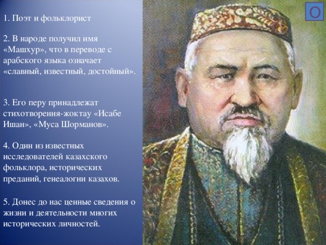 О 1. Поэт и фольклорист 2. В народе получил имя «Машхур», что в переводе с арабского языка означает «славный, известный, достойный». 3. Его перу принадлежат стихотворения-жоктау «Исабе Ишан», «Муса Шорманов». 4. Один из известных исследователей казахского фольклора, исторических преданий, генеалогии казахов. 5. Донес до нас ценные сведения о жизни и деятельности многих исторических личностей.