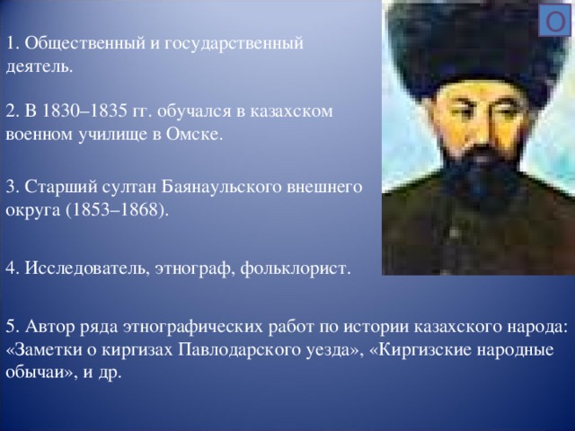 О 1 . Общественный и государственный деятель. 2. В 1830–1835 гг. обучался в казахском военном училище в Омске. 3. Старший султан Баянаульского внешнего округа (1853–1868). 4. Исследователь, этнограф, фольклорист. 5. Автор ряда этнографических работ по истории казахского народа: «Заметки о киргизах Павлодарского уезда», «Киргизские народные обычаи», и др.