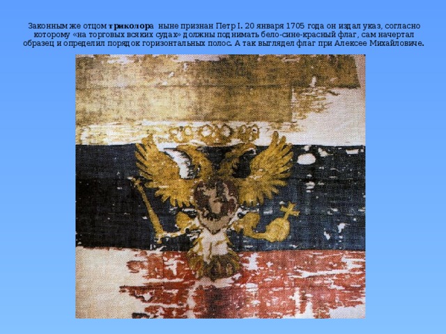 Законным же отцом триколор а ныне признан Петр I. 20 января 1705 года он издал указ, согласно которому «на торговых всяких судах» должны поднимать бело-сине-красный флаг, сам начертал образец и определил порядок горизонтальных полос. А так выглядел флаг при Алексее Михайловиче.