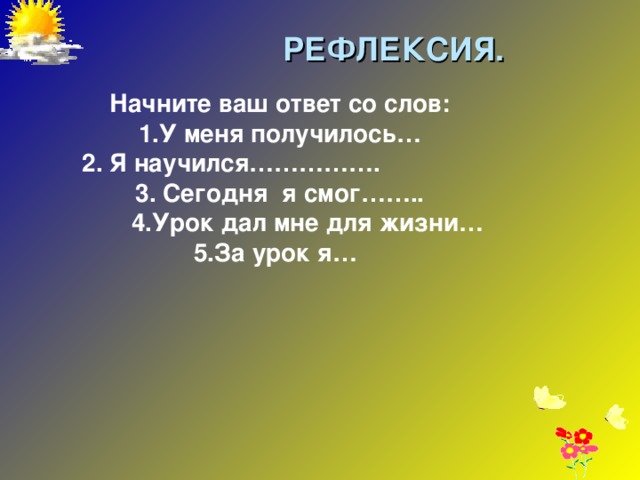 РЕФЛЕКСИЯ. Начните ваш ответ со слов: 1.У меня получилось…  2. Я научился……………. 3. Сегодня я смог……..  4.Урок дал мне для жизни… 5.За урок я…