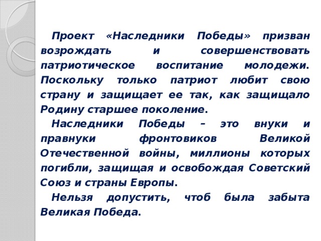 Проект «Наследники Победы» призван возрождать и совершенствовать патриотическое воспитание молодежи. Поскольку только патриот любит свою страну и защищает ее так, как защищало Родину старшее поколение. Наследники Победы – это внуки и правнуки фронтовиков Великой Отечественной войны, миллионы которых погибли, защищая и освобождая Советский Союз и страны Европы. Нельзя допустить, чтоб была забыта Великая Победа.