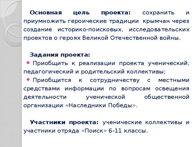 Основная цель проекта: сохранить и приумножить героические традиции крымчан через создание историко-поисковых, исследовательских проектов о героях Великой Отечественной войны. Задания проекта: Приобщить к реализации проекта ученический, педагогический и родительский коллективы; Приобщится к сотрудничеству с местными средствами информации по вопросам освещения деятельности ученической общественной организации «Наследники Победы». Участники проекта: ученические коллективы и участники отряда «Поиск» 6-11 классы.