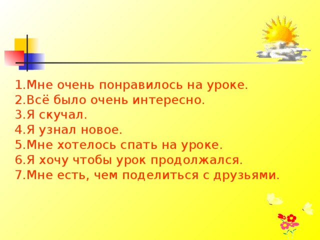 1.Мне очень понравилось на уроке. 2.Всё было очень интересно. 3.Я скучал. 4.Я узнал новое. 5.Мне хотелось спать на уроке. 6.Я хочу чтобы урок продолжался. 7.Мне есть, чем поделиться с друзьями.