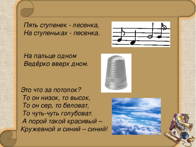 Пять ступенек - лесенка, На ступеньках - песенка. На пальце одном Ведёрко вверх дном. Это что за потолок?  То он низок, то высок,  То он сер, то беловат,  То чуть-чуть голубоват.  А порой такой красивый – Кружевной и синий – синий!