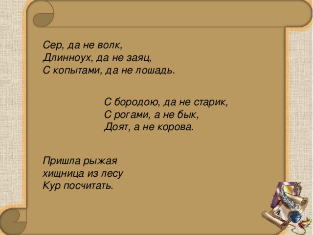 Сер, да не волк, Длинноух, да не заяц, С копытами, да не лошадь. С бородою, да не старик, С рогами, а не бык, Доят, а не корова. Пришла рыжая хищница из лесу Кур посчитать.