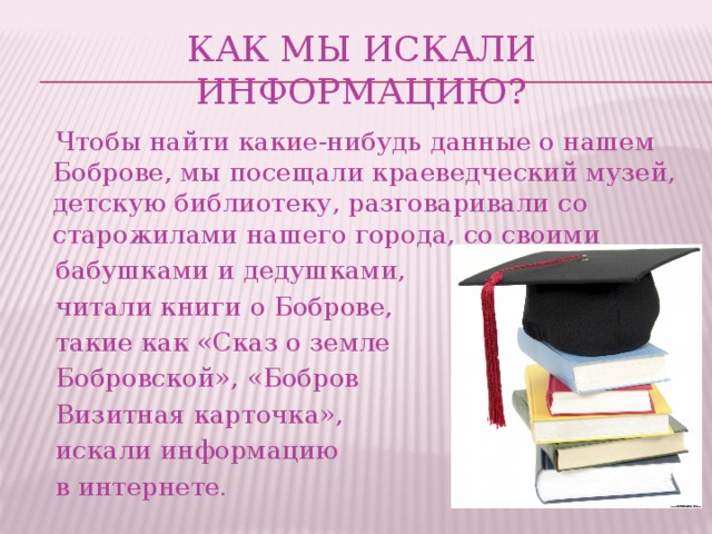 Как мы искали информацию?  Чтобы найти какие-нибудь данные о нашем Боброве, мы посещали краеведческий музей, детскую библиотеку, разговаривали со старожилами нашего города, со своими  бабушками и дедушками,  читали книги о Боброве,  такие как «Сказ о земле  Бобровской», «Бобров  Визитная карточка»,  искали информацию  в интернете.