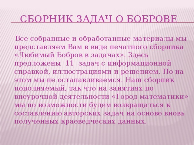 Сборник задач о Боброве  Все собранные и обработанные материалы мы представляем Вам в виде печатного сборника «Любимый Бобров в задачах». Здесь предложены 11 задач с информационной справкой, иллюстрациями и решением. Но на этом мы не останавливаемся. Наш сборник пополняемый, так что на занятиях по внеурочной деятельности «Город математики» мы по возможности будем возвращаться к составлению авторских задач на основе вновь полученных краеведческих данных.