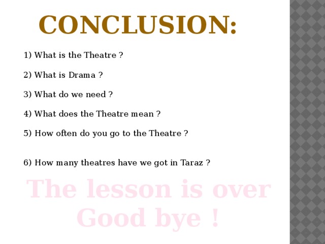 Conclusion: 1) What is the Theatre ? 2) What is Drama ? 3) What do we need ? 4) What does the Theatre mean ? 5) How often do you go to the Theatre ?  6) How many theatres have we got in Taraz ? The lesson is over Good bye !