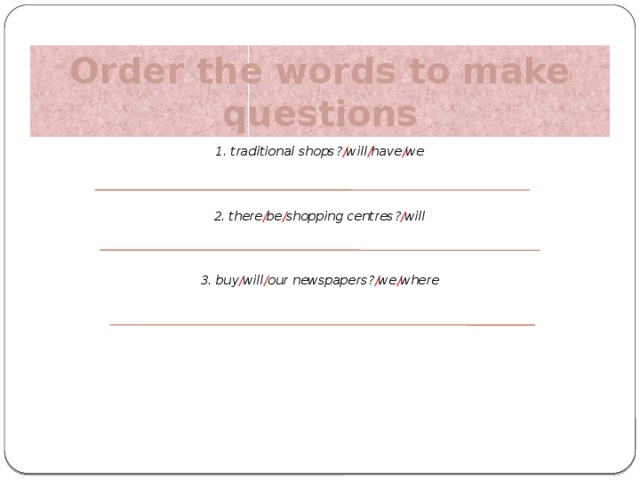 Order the words to make questions 1. traditional shops? / will / have / we 2. there / be / shopping centres? / will 3. buy / will / our newspapers? / we / where