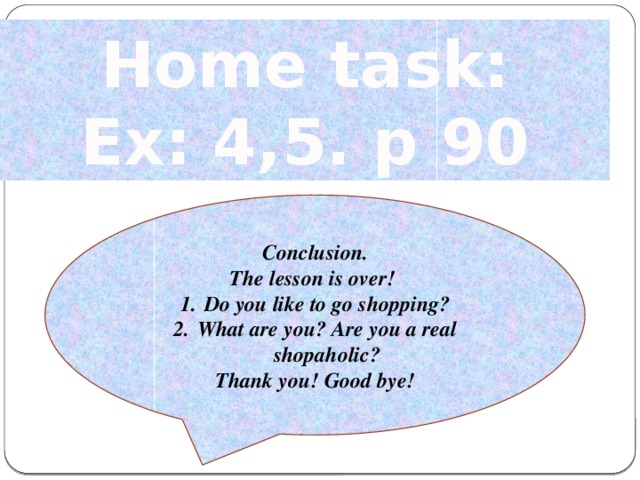 Home task: Ex: 4,5. p 90 Conclusion. The lesson is over! Do you like to go shopping? What are you? Are you a real shopaholic? Thank you! Good bye!
