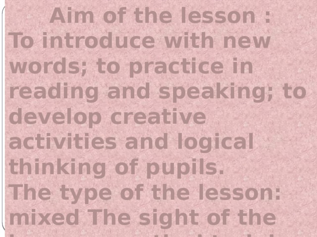 Aim of the lesson : To introduce with new words; to practice in reading and speaking; to develop creative activities and logical thinking of pupils. The type of the lesson: mixed The sight of the lesson: practical training.