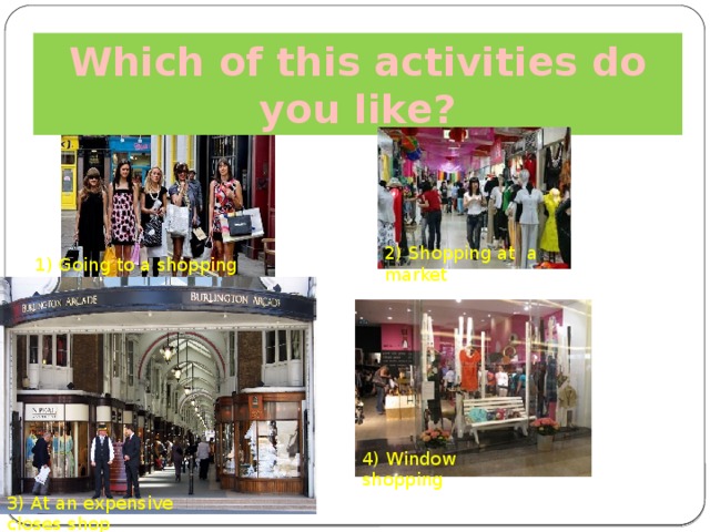 Which of this activities do you like? 2) Shopping at a market 1) Going to a shopping centre 4) Window shopping 3) At an expensive closes shop