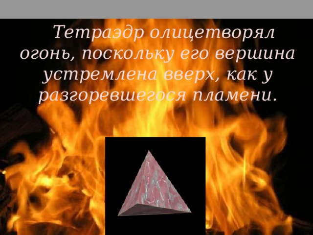 Тетраэдр олицетворял огонь, поскольку его вершина устремлена вверх, как у разгоревшегося пламени. Правильный тетраэдр составлен из четырех равносторонних треугольников. Каждая его вершина является вершиной трех треугольников. Следовательно, сумма плоских углов при каждой вершине равна 180°.