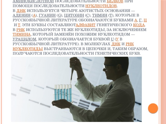 Генети́ческий код — свойственный всем  живым организмам  способ  кодирования   аминокислотной  последовательности  белков  при помощи последовательности  нуклеотидов .  В  ДНК  используется четыре азотистых основания —  аденин  ( А ),  гуанин  ( G ),  цитозин  ( С ),  тимин  ( T ), которые в русскоязычной литературе обозначаются буквами  А ,  Г ,  Ц  и  Т . Эти буквы составляют алфавит  генетического  кода . В  РНК  используются те же нуклеотиды, за исключением  тимина , который заменён похожим нуклеотидом —  урацилом , который обозначается буквой  U  ( У  в русскоязычной литературе). В молекулах  ДНК  и  РНК   нуклеотиды  выстраиваются в цепочки и, таким образом, получаются последовательности генетических букв.