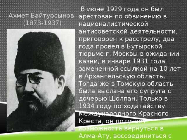 Ахмет Байтурсынов  (1873-1937)  В июне 1929 года он был арестован по обвинению в националистической антисоветской деятельности, приговорен к расстрелу, два года провел в Бутырской тюрьме г. Москвы в ожидании казни, в январе 1931 года замененной ссылкой на 10 лет в Архангельскую область. Тогда же в Томскую область была выслана его супруга с дочерью Шолпан. Только в 1934 году по ходатайству Международного Красного Креста, он получает возможность вернуться в Алма-Ату, воссоединиться с семьей.