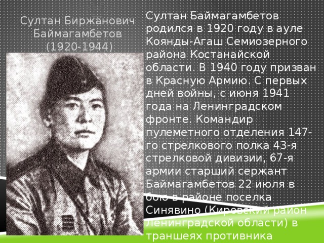 Султан Баймагамбетов родился в 1920 году в ауле Коянды-Агаш Семиозерного района Костанайской области. В 1940 году призван в Красную Армию. С первых дней войны, с июня 1941 года на Ленинградском фронте. Командир пулеметного отделения 147-го стрелкового полка 43-я стрелковой дивизии, 67-я армии старший сержант Баймагамбетов 22 июля в бою в районе поселка Синявино (Кировский район Ленинградской области) в траншеях противника уничтожил до десятка гитлеровцев. Султан Биржанович Баймагамбетов  (1920-1944)