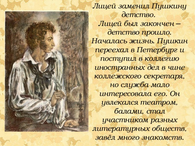 Лицей заменил Пушкину детство. Лицей был закончен ─ детство прошло. Началась жизнь. Пушкин переехал в Петербург и поступил в коллегию иностранных дел в чине коллежского секретаря, но служба мало интересовала его. Он увлекался театром, балами, стал участником разных литературных обществ, завёл много знакомств.