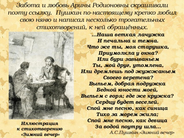 Забота и любовь Арины Родионовны скрашивали поэту ссылку. Пушкин по-настоящему крепко любил свою няню и написал несколько трогательных стихотворений, к ней обращённых. … Наша ветхая лачужка И печальна и темна. Что же ты, моя старушка, Приумолкла у окна? Или бури завываньем Ты, мой друг, утомлена, Или дремлешь под жужжаньем Своего веретена? Выпьем, добрая подружка Бедной юности моей, Выпьем с горя; где же кружка? Сердцу будет веселей. Спой мне песню, как синица Тихо за морем жила; Спой мне песню, как девица За водой поутру шла…  А.С.Пушкин «Зимний вечер» Иллюстрация к стихотворению «Зимний вечер»