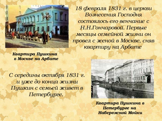 18 февраля 1831 г. в церкви Вознесения Господня состоялось его венчание с Н.Н.Гончаровой. Первые месяцы семейной жизни он провел с женой в Москве, сняв квартиру на Арбате Квартира Пушкина в Москве на Арбате С середины октября 1831 г. и уже до конца жизни Пушкин с семьей живет в Петербурге. Квартира Пушкина в Петербурге на Набережной Мойки