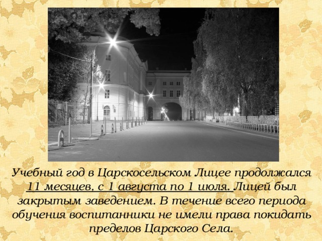 Учебный год в Царскосельском Лицее продолжался 11 месяцев, с 1 августа по 1 июля. Лицей был закрытым заведением. В течение всего периода обучения воспитанники не имели права покидать пределов Царского Села.