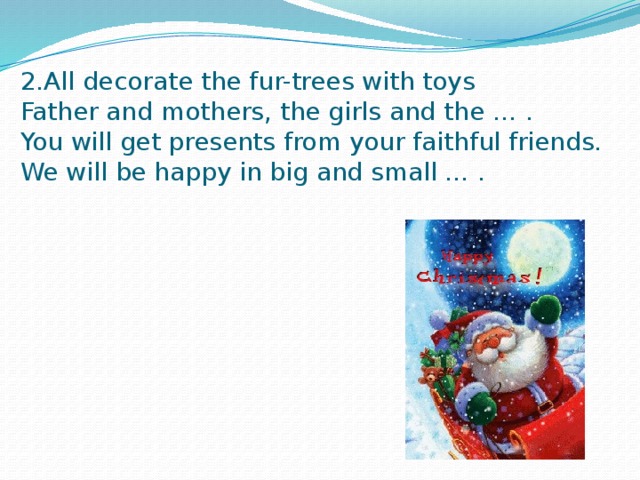 2.All decorate the fur-trees with toys  Father and mothers, the girls and the … .  You will get presents from your faithful friends.  We will be happy in big and small … .