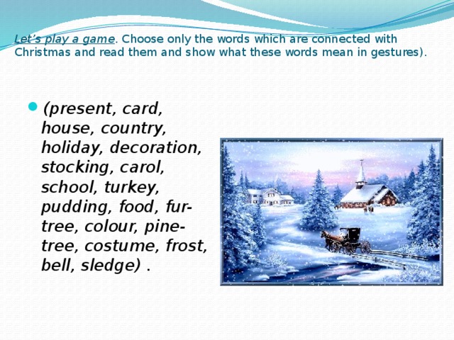 Let’s play a game . Choose only the words which are connected with Christmas and read them and show what these words mean in gestures).   (present, card, house, country, holiday, decoration, stocking, carol, school, turkey, pudding, food, fur-tree, colour, pine-tree, costume, frost, bell, sledge) .