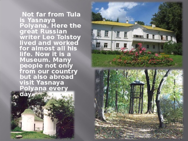 Not far from Tula is Yasnaya Polyana. Here the great Russian writer Leo Tolstoy lived and worked for almost all his life. Now it is a Museum. Many people not only from our country but also abroad visit Yasnaya Polyana every day.