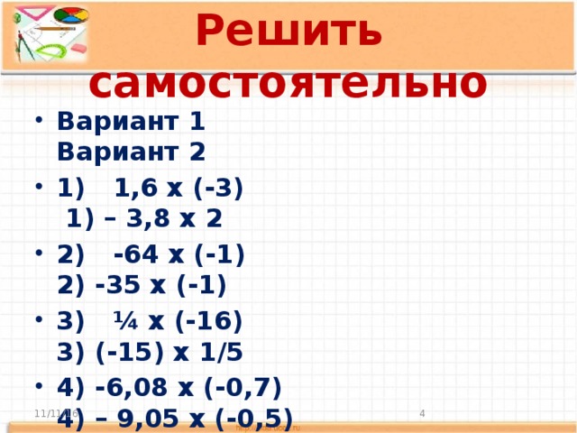 Решить самостоятельно Вариант 1 Вариант 2 1) 1,6 х (-3) 1) – 3,8 х 2 2) -64 х (-1) 2) -35 х (-1) 3) ¼ х (-16) 3) (-15) х 1/5 4) -6,08 х (-0,7) 4) – 9,05 х (-0,5) 5) - 35 х (-10) 5) -45 х (-10)  11/11/16