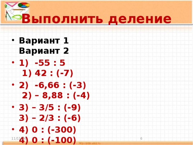 Выполнить деление Вариант 1 Вариант 2 1) -55 : 5 1) 42 : (-7) 2) -6,66 : (-3) 2) – 8,88 : (-4) 3) – 3/5 : (-9) 3) – 2/3 : (-6) 4) 0 : (-300) 4) 0 : (-100) 5) 4,9 : (-7) 5) 3,6 : (-9)   11/11/16