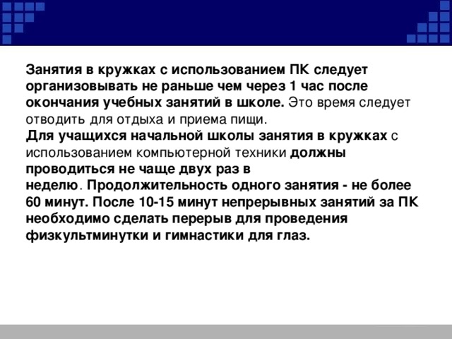 Занятия в кружках с использованием ПК следует организовывать не раньше чем через 1 час после окончания учебных занятий в школе.  Это время следует отводить для отдыха и приема пищи. Для учащихся начальной школы занятия в кружках  с использованием компьютерной техники должны проводиться не чаще двух раз в неделю .  Продолжительность одного занятия - не более 60 минут. После 10-15 минут непрерывных занятий за ПК необходимо сделать перерыв для проведения физкультминутки и гимнастики для глаз.