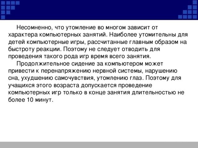 Несомненно, что утомление во многом зависит от характера компьютерных занятий. Наиболее утомительны для детей компьютерные игры, рассчитанные главным образом на быстроту реакции. Поэтому не следует отводить для проведения такого рода игр время всего занятия.  Продолжительное сидение за компьютером может привести к перенапряжению нервной системы, нарушению сна, ухудшению самочувствия, утомлению глаз. Поэтому для учащихся этого возраста допускается проведение компьютерных игр только в конце занятия длительностью не более 10 минут.